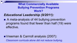 What Commercially Available
Bullying Prevention Programs
Work?
Educational Leadership (9/2011):
 A meta-analysis of 44 bullying prevention
programs found that fewer than half (19) were
effective.
 Vreeman & Carrroll analysis (2007):
Classroom curricula alone did not reduce bullying.
 