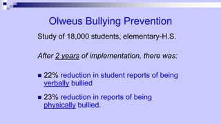 Olweus Bullying Prevention
Study of 18,000 students, elementary-H.S.
After 2 years of implementation, there was:
 22% reduction in student reports of being
verbally bullied
 23% reduction in reports of being
physically bullied.
 