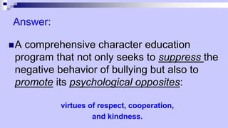 Answer:
A comprehensive character education
program that not only seeks to suppress the
negative behavior of bullying but also to
promote its psychological opposites:
virtues of respect, cooperation,
and kindness.
 
