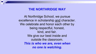 THE NORTHRIDGE WAY
At Northridge School, we pursue
excellence in scholarship and character.
We celebrate and honor each other by
being respectful, honest,
kind, and fair.
We give our best inside and
outside the classroom.
This is who we are, even when
no one is watching.
 