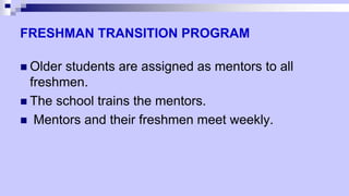 FRESHMAN TRANSITION PROGRAM
 Older students are assigned as mentors to all
freshmen.
 The school trains the mentors.
 Mentors and their freshmen meet weekly.
 