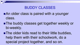 BUDDY CLASSES
An older class is paired with a younger
class.
The buddy classes get together weekly or
bi-weekly.
The older kids read to their little buddies,
help them with their schoolwork, do a
special project together, and so on.
 