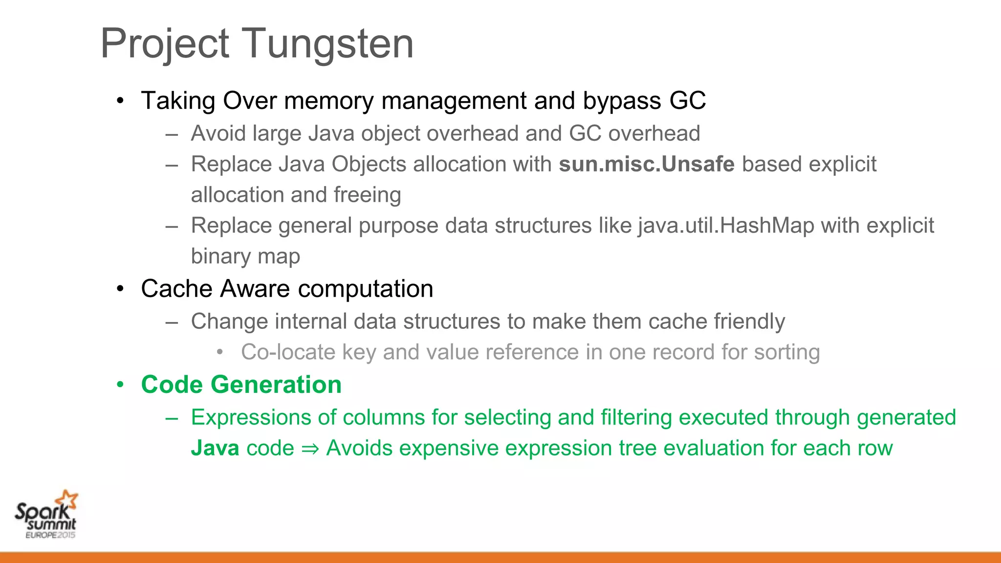 Project Tungsten
• Taking Over memory management and bypass GC
– Avoid large Java object overhead and GC overhead
– Replace Java Objects allocation with sun.misc.Unsafe based explicit
allocation and freeing
– Replace general purpose data structures like java.util.HashMap with explicit
binary map
• Cache Aware computation
– Change internal data structures to make them cache friendly
• Co-locate key and value reference in one record for sorting
• Code Generation
– Expressions of columns for selecting and filtering executed through generated
Java code ⇒ Avoids expensive expression tree evaluation for each row
 