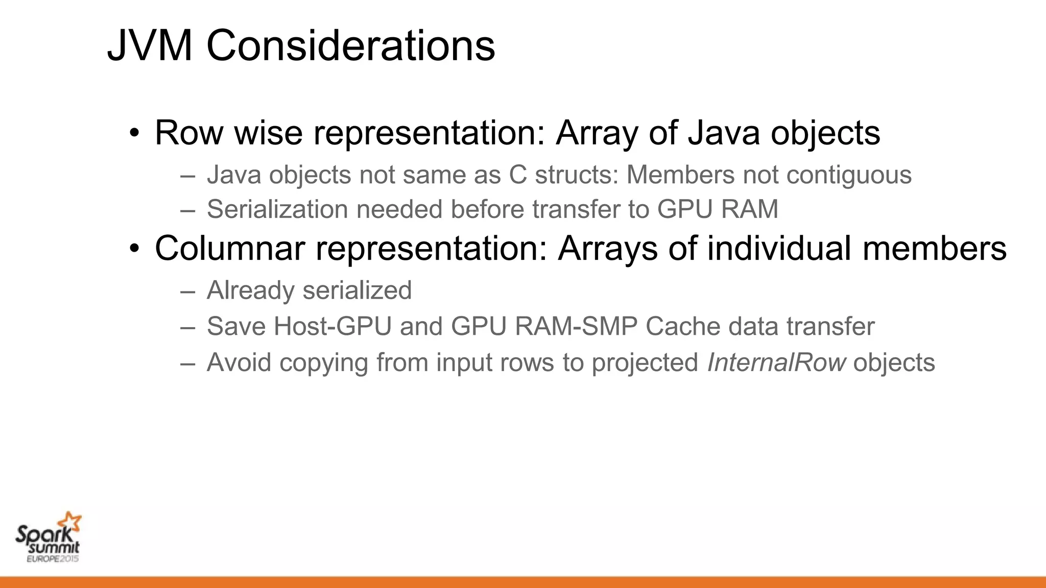 JVM Considerations
• Row wise representation: Array of Java objects
– Java objects not same as C structs: Members not contiguous
– Serialization needed before transfer to GPU RAM
• Columnar representation: Arrays of individual members
– Already serialized
– Save Host-GPU and GPU RAM-SMP Cache data transfer
– Avoid copying from input rows to projected InternalRow objects
 