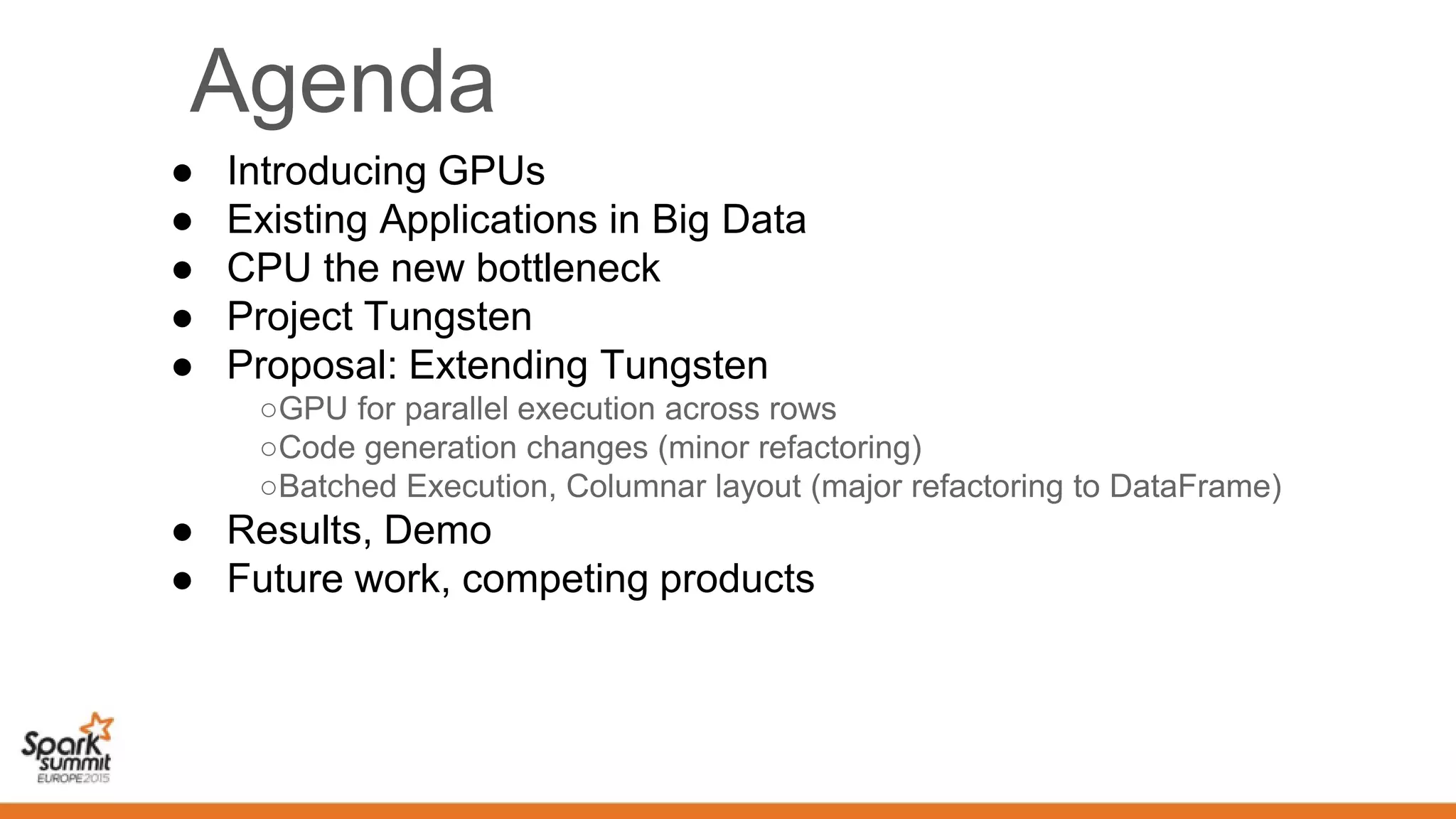 Agenda
● Introducing GPUs
● Existing Applications in Big Data
● CPU the new bottleneck
● Project Tungsten
● Proposal: Extending Tungsten
○GPU for parallel execution across rows
○Code generation changes (minor refactoring)
○Batched Execution, Columnar layout (major refactoring to DataFrame)
● Results, Demo
● Future work, competing products
 