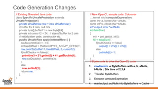 Code Generation Changes
// Existing Gnerated Java code
class SpecificUnsafeProjection extends
UnsafeProjection {
private UnsafeRow row = new UnsafeRow();
// buffer for 2 cols, null bits
private byte[] buffer11 = new byte[24];
private int cursor12 = 24; // size of buffer for 2 cols
// initialization code, constructor etc.
public UnsafeRow apply(InternalRow i) {
double primitive3 = -1.0;
int fixedOffset = Platform.BYTE_ARRAY_OFFSET;
row.pointTo(buffer11, fixedOffset, 2, cursor12);
if(nullChecks == false) {
primitive3 = 2*i.getInt(0) + 4*i.getDouble(1);
row.setDouble(1, primitive3);
}
else
row.setNull(1);
return row;
}
}
// New OpenCL sample code: Columnar
__kernel void computeExpression(
const int* a, const char *aNulls,
const int* b, const char *bNulls,
int* output, char *outNulls,
int dataSize)
{
int i = get_global_id(0);
if(i < dataSize) {
if(nullChecks == false)
output[i] = 2*a[i] + 4*b[i];
else
outNulls[i] = 1;
}
}
// Scala code to drive the OpenCL code
1. rowIterator ⇒ ByteBuffers with a, b, aNulls,
bNulls : 20x time of 2,3,4
2. Transfer ByteBuffers
3. Execute computeExpression
4. read output, outNulls into ByteBuffers ⇒ Cache
 