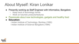About Myself: Kiran Lonikar
● Presently working as Staff Engineer with Informatica, Bangalore
○ Keep track of technology trends
○ Work on futuristic products/features
● Passionate about new technologies, gadgets and healthy food
● Education:
○Indian Institute of Technology, Bombay (1992)
○Indian Institute of Science Bangalore (1994)
 