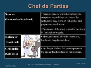 Saucier                               • Prepares sauces, warm hors d'oeuvres,
                                      completes meat dishes and in smaller
(Sauce maker/Sauté cook)
                                      restaurants may work on fish dishes and
                                      prepares sautéed items.
                                      •This is one of the most respected positions
                                      in the kitchen brigade.
Rôtisseur                             • Manages a team of cooks that roasts,
                                      broils and deep fries dishes.
(Roast cook)

Grillardin                            • In a larger kitchen this person prepares
                                      the grilled foods instead of the rôtisseur.
(Grill cook)


                                                                           Slide: 10/18
                   BAC 101 Culinary foundation level 1 (Theory)
26 October 2012
 