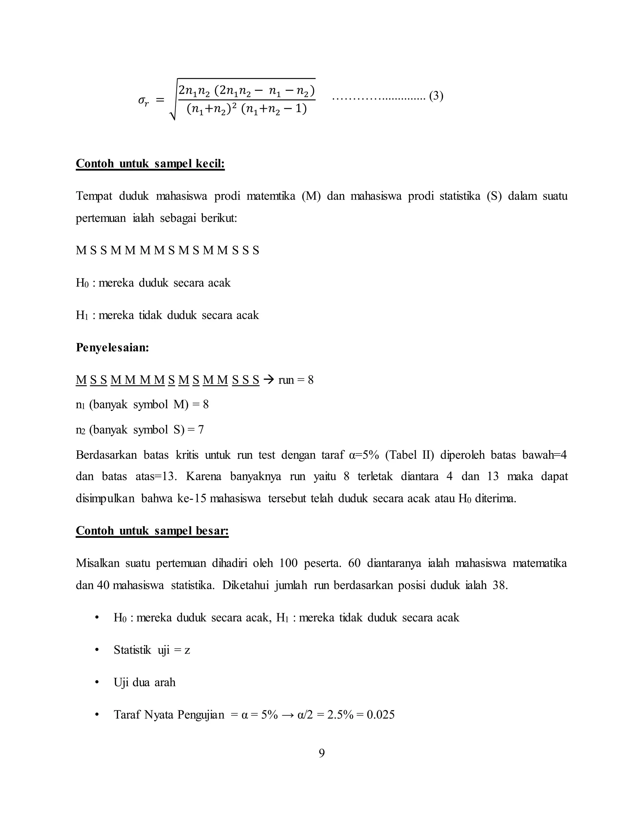9
𝜎𝑟 = √
2𝑛1 𝑛2 (2𝑛1 𝑛2 − 𝑛1 − 𝑛2)
(𝑛1+𝑛2)2 (𝑛1+𝑛2 − 1)
………….............. (3)
Contoh untuk sampel kecil:
Tempat duduk mahasiswa prodi matemtika (M) dan mahasiswa prodi statistika (S) dalam suatu
pertemuan ialah sebagai berikut:
M S S M M M M S M S M M S S S
H0 : mereka duduk secara acak
H1 : mereka tidak duduk secara acak
Penyelesaian:
M S S M M M M S M S M M S S S  run = 8
n1 (banyak symbol M) = 8
n2 (banyak symbol S) = 7
Berdasarkan batas kritis untuk run test dengan taraf α=5% (Tabel II) diperoleh batas bawah=4
dan batas atas=13. Karena banyaknya run yaitu 8 terletak diantara 4 dan 13 maka dapat
disimpulkan bahwa ke-15 mahasiswa tersebut telah duduk secara acak atau H0 diterima.
Contoh untuk sampel besar:
Misalkan suatu pertemuan dihadiri oleh 100 peserta. 60 diantaranya ialah mahasiswa matematika
dan 40 mahasiswa statistika. Diketahui jumlah run berdasarkan posisi duduk ialah 38.
• H0 : mereka duduk secara acak, H1 : mereka tidak duduk secara acak
• Statistik uji = z
• Uji dua arah
• Taraf Nyata Pengujian = α = 5% → α/2 = 2.5% = 0.025
 