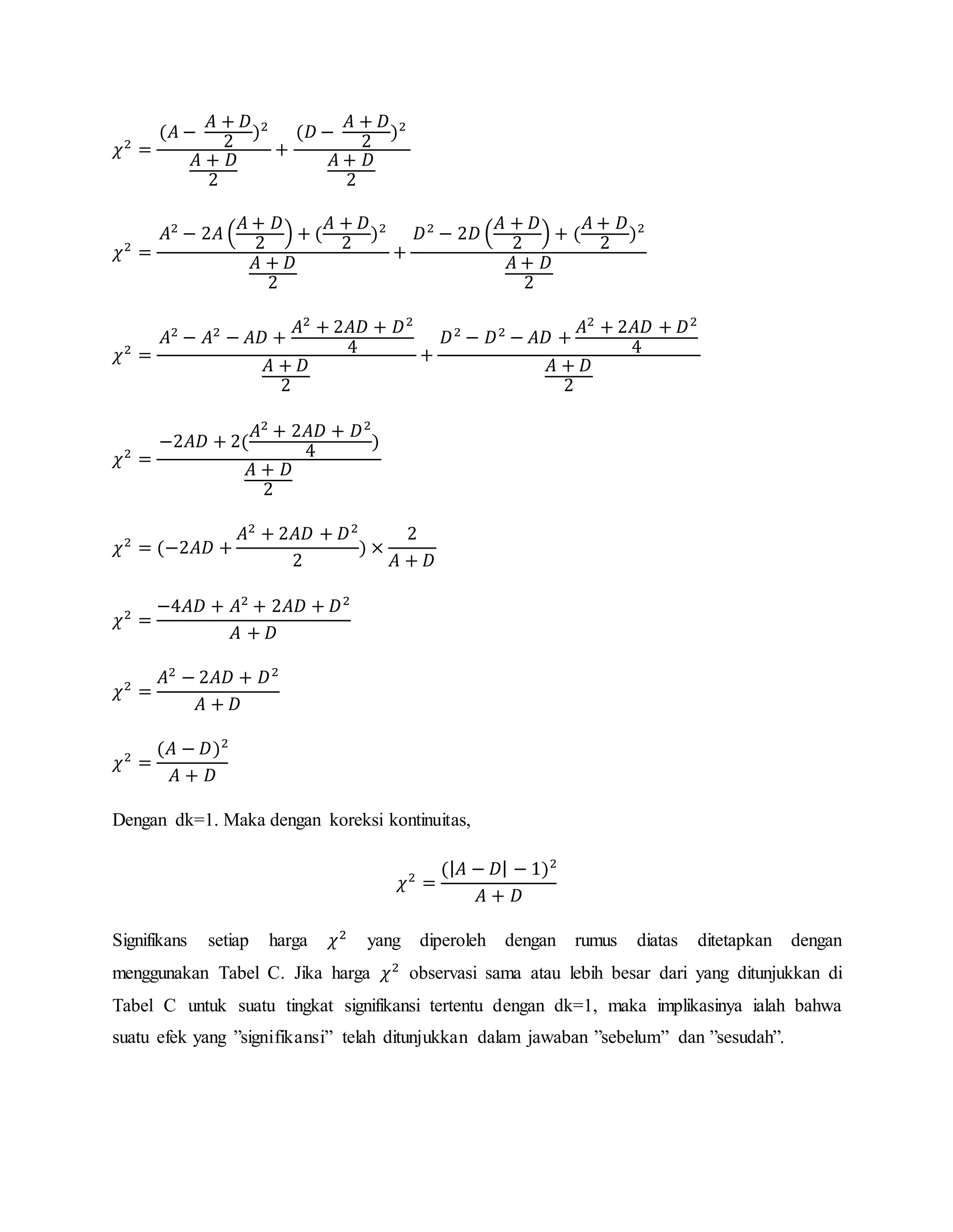 𝜒2
=
(𝐴 −
𝐴 + 𝐷
2
)2
𝐴 + 𝐷
2
+
(𝐷 −
𝐴 + 𝐷
2
)2
𝐴 + 𝐷
2
𝜒2
=
𝐴2
− 2𝐴 (
𝐴 + 𝐷
2
) + (
𝐴 + 𝐷
2
)2
𝐴 + 𝐷
2
+
𝐷2
− 2𝐷 (
𝐴 + 𝐷
2
) + (
𝐴 + 𝐷
2
)2
𝐴 + 𝐷
2
𝜒2
=
𝐴2
− 𝐴2
− 𝐴𝐷 +
𝐴2
+ 2𝐴𝐷 + 𝐷2
4
𝐴 + 𝐷
2
+
𝐷2
− 𝐷2
− 𝐴𝐷 +
𝐴2
+ 2𝐴𝐷 + 𝐷2
4
𝐴 + 𝐷
2
𝜒2
=
−2𝐴𝐷 + 2(
𝐴2
+ 2𝐴𝐷 + 𝐷2
4
)
𝐴 + 𝐷
2
𝜒2
= (−2𝐴𝐷 +
𝐴2
+ 2𝐴𝐷 + 𝐷2
2
) ×
2
𝐴 + 𝐷
𝜒2
=
−4𝐴𝐷 + 𝐴2
+ 2𝐴𝐷 + 𝐷2
𝐴 + 𝐷
𝜒2
=
𝐴2
− 2𝐴𝐷 + 𝐷2
𝐴 + 𝐷
𝜒2
=
(𝐴 − 𝐷)2
𝐴 + 𝐷
Dengan dk=1. Maka dengan koreksi kontinuitas,
𝜒2
=
(| 𝐴 − 𝐷| − 1)2
𝐴 + 𝐷
Signifikans setiap harga 𝜒2
yang diperoleh dengan rumus diatas ditetapkan dengan
menggunakan Tabel C. Jika harga 𝜒2
observasi sama atau lebih besar dari yang ditunjukkan di
Tabel C untuk suatu tingkat signifikansi tertentu dengan dk=1, maka implikasinya ialah bahwa
suatu efek yang ”signifikansi” telah ditunjukkan dalam jawaban ”sebelum” dan ”sesudah”.
 
