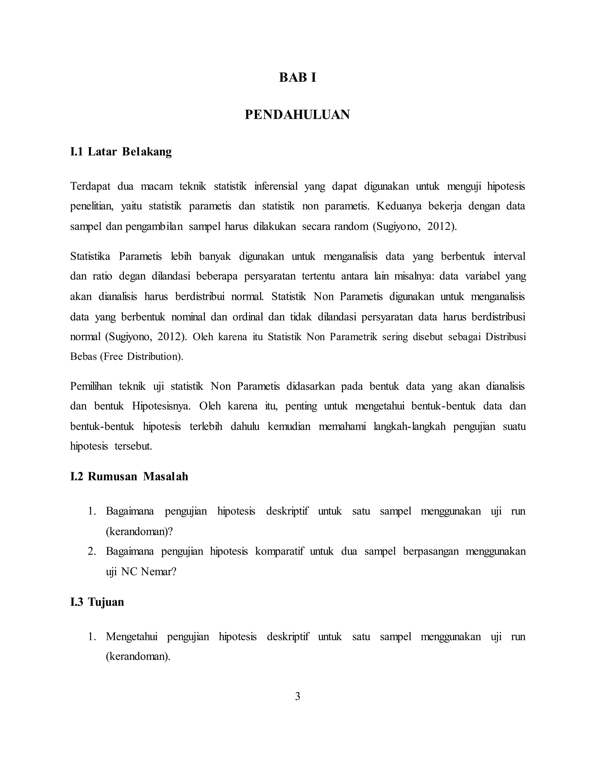 3
BAB I
PENDAHULUAN
I.1 Latar Belakang
Terdapat dua macam teknik statistik inferensial yang dapat digunakan untuk menguji hipotesis
penelitian, yaitu statistik parametis dan statistik non parametis. Keduanya bekerja dengan data
sampel dan pengambilan sampel harus dilakukan secara random (Sugiyono, 2012).
Statistika Parametis lebih banyak digunakan untuk menganalisis data yang berbentuk interval
dan ratio degan dilandasi beberapa persyaratan tertentu antara lain misalnya: data variabel yang
akan dianalisis harus berdistribui normal. Statistik Non Parametis digunakan untuk menganalisis
data yang berbentuk nominal dan ordinal dan tidak dilandasi persyaratan data harus berdistribusi
normal (Sugiyono, 2012). Oleh karena itu Statistik Non Parametrik sering disebut sebagai Distribusi
Bebas (Free Distribution).
Pemilihan teknik uji statistik Non Parametis didasarkan pada bentuk data yang akan dianalisis
dan bentuk Hipotesisnya. Oleh karena itu, penting untuk mengetahui bentuk-bentuk data dan
bentuk-bentuk hipotesis terlebih dahulu kemudian memahami langkah-langkah pengujian suatu
hipotesis tersebut.
I.2 Rumusan Masalah
1. Bagaimana pengujian hipotesis deskriptif untuk satu sampel menggunakan uji run
(kerandoman)?
2. Bagaimana pengujian hipotesis komparatif untuk dua sampel berpasangan menggunakan
uji NC Nemar?
I.3 Tujuan
1. Mengetahui pengujian hipotesis deskriptif untuk satu sampel menggunakan uji run
(kerandoman).
 