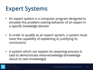 Expert Systems
• An expert system is a computer program designed to
emulate the problem-solving behavior of an expert in
a specific knowledge domain
• In order to qualify as an expert system, a system must
have the capability of explaining or justifying its
conclusions
• A system which can explain its reasoning process is
said to demonstrate meta-knowledge (knowledge
about its own knowledge)
Knowledge Engineering - Natig Vahabov 11
 