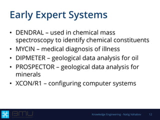 Early Expert Systems
• DENDRAL – used in chemical mass
spectroscopy to identify chemical constituents
• MYCIN – medical diagnosis of illness
• DIPMETER – geological data analysis for oil
• PROSPECTOR – geological data analysis for
minerals
• XCON/R1 – configuring computer systems
Knowledge Engineering - Natig Vahabov 12
 