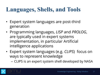 Languages, Shells, and Tools
• Expert system languages are post-third
generation
• Programming languages, LISP and PROLOG,
are typically used in expert systems
implementation, in particular Artificial
intelligence applications
• Expert system languages (e.g. CLIPS) focus on
ways to represent knowledge
– CLIPS is an expert system shell developed by NASA
Knowledge Engineering - Natig Vahabov 21
 
