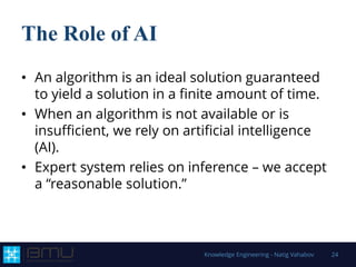 The Role of AI
• An algorithm is an ideal solution guaranteed
to yield a solution in a finite amount of time.
• When an algorithm is not available or is
insufficient, we rely on artificial intelligence
(AI).
• Expert system relies on inference – we accept
a “reasonable solution.”
Knowledge Engineering - Natig Vahabov 24
 
