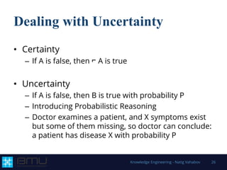 Dealing with Uncertainty
• Certainty
– If A is false, then ⌐ A is true
• Uncertainty
– If A is false, then B is true with probability P
– Introducing Probabilistic Reasoning
– Doctor examines a patient, and X symptoms exist
but some of them missing, so doctor can conclude:
a patient has disease X with probability P
Knowledge Engineering - Natig Vahabov 26
 