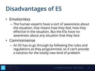 Disadvantages of ES
• Emotionless
– The human experts have a sort of awareness about
the situation, that means how they feel, how they
effective in the situation. But the ESs have no
awareness about any situation that they face
• Commonsense
– An ES has to go through by following the rules and
regulations as they programmed, so it can’t provide
a solution for the totally new kind of problem
Knowledge Engineering - Natig Vahabov 33
 