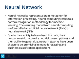 Neural Network
• Neural networks represent a brain metaphor for
information processing. Neural computing refers to a
pattern recognition methodology for machine
learning. The resulting model from neural computing
is often called an artificial neural network (ANN) or
neural network (NN)
• Due to their ability to learn from the data, their
nonparametric nature (i.e., no rigid assumptions), and
their ability to generalize, neural networks have been
shown to be promising in many forecasting and
business classification applications
Knowledge Engineering - Natig Vahabov 35
 