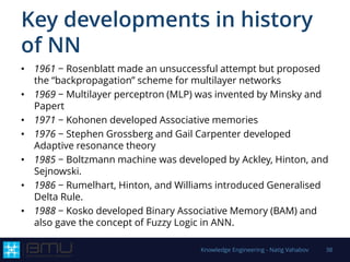 Key developments in history
of NN
• 1961 − Rosenblatt made an unsuccessful attempt but proposed
the “backpropagation” scheme for multilayer networks
• 1969 − Multilayer perceptron (MLP) was invented by Minsky and
Papert
• 1971 − Kohonen developed Associative memories
• 1976 − Stephen Grossberg and Gail Carpenter developed
Adaptive resonance theory
• 1985 − Boltzmann machine was developed by Ackley, Hinton, and
Sejnowski.
• 1986 − Rumelhart, Hinton, and Williams introduced Generalised
Delta Rule.
• 1988 − Kosko developed Binary Associative Memory (BAM) and
also gave the concept of Fuzzy Logic in ANN.
Knowledge Engineering - Natig Vahabov 38
 