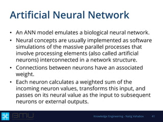 Artificial Neural Network
• An ANN model emulates a biological neural network.
• Neural concepts are usually implemented as software
simulations of the massive parallel processes that
involve processing elements (also called artificial
neurons) interconnected in a network structure.
• Connections between neurons have an associated
weight.
• Each neuron calculates a weighted sum of the
incoming neuron values, transforms this input, and
passes on its neural value as the input to subsequent
neurons or external outputs.
Knowledge Engineering - Natig Vahabov 41
 