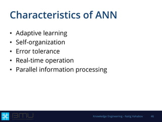 Characteristics of ANN
• Adaptive learning
• Self-organization
• Error tolerance
• Real-time operation
• Parallel information processing
Knowledge Engineering - Natig Vahabov 46
 