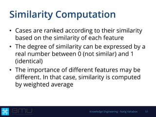 Similarity Computation
• Cases are ranked according to their similarity
based on the similarity of each feature
• The degree of similarity can be expressed by a
real number between 0 (not similar) and 1
(identical)
• The importance of different features may be
different. In that case, similarity is computed
by weighted average
Knowledge Engineering - Natig Vahabov 51
 