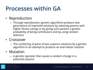 Processes within GA
• Reproduction
– Through reproduction, genetic algorithms produce new
generations of improved solutions by selecting parents with
higher fitness ratings or by giving such parents a greater
probability of being contributors and by using random
selection
• Crossover
– The combining of parts of two superior solutions by a genetic
algorithm in an attempt to produce an even better solution
• Mutation
– A genetic operator that causes a random change in a
potential solution
Knowledge Engineering - Natig Vahabov 58
 