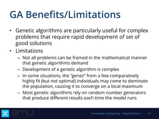 GA Benefits/Limitations
• Genetic algorithms are particularly useful for complex
problems that require rapid development of set of
good solutions
• Limitations
– Not all problems can be framed in the mathematical manner
that genetic algorithms demand
– Development of a genetic algorithm is complex
– In some situations, the “genes” from a few comparatively
highly fit (but not optimal) individuals may come to dominate
the population, causing it to converge on a local maximum
– Most genetic algorithms rely on random number generators
that produce different results each time the model runs
Knowledge Engineering - Natig Vahabov 61
 