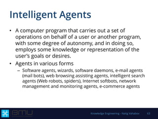 Intelligent Agents
• A computer program that carries out a set of
operations on behalf of a user or another program,
with some degree of autonomy, and in doing so,
employs some knowledge or representation of the
user’s goals or desires.
• Agents in various forms
– Software agents, wizards, software daemons, e-mail agents
(mail bots), web browsing assisting agents, intelligent search
agents (Web robots, spiders), Internet softbots, network
management and monitoring agents, e-commerce agents
Knowledge Engineering - Natig Vahabov 63
 