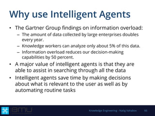 Why use Intelligent Agents
• The Gartner Group findings on information overload:
– The amount of data collected by large enterprises doubles
every year.
– Knowledge workers can analyze only about 5% of this data.
– Information overload reduces our decision-making
capabilities by 50 percent.
• A major value of intelligent agents is that they are
able to assist in searching through all the data
• Intelligent agents save time by making decisions
about what is relevant to the user as well as by
automating routine tasks
Knowledge Engineering - Natig Vahabov 66
 