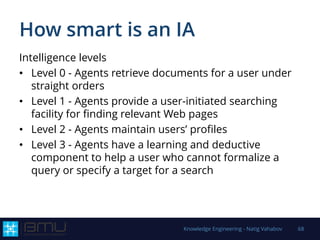How smart is an IA
Intelligence levels
• Level 0 - Agents retrieve documents for a user under
straight orders
• Level 1 - Agents provide a user-initiated searching
facility for finding relevant Web pages
• Level 2 - Agents maintain users’ profiles
• Level 3 - Agents have a learning and deductive
component to help a user who cannot formalize a
query or specify a target for a search
Knowledge Engineering - Natig Vahabov 68
 
