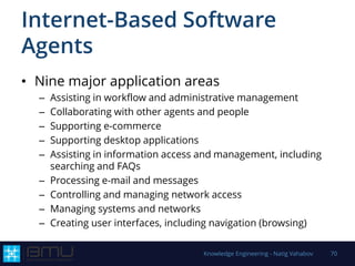 Internet-Based Software
Agents
• Nine major application areas
– Assisting in workflow and administrative management
– Collaborating with other agents and people
– Supporting e-commerce
– Supporting desktop applications
– Assisting in information access and management, including
searching and FAQs
– Processing e-mail and messages
– Controlling and managing network access
– Managing systems and networks
– Creating user interfaces, including navigation (browsing)
Knowledge Engineering - Natig Vahabov 70
 