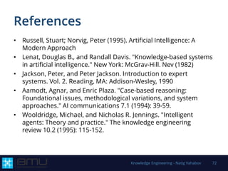 References
• Russell, Stuart; Norvig, Peter (1995). Artificial Intelligence: A
Modern Approach
• Lenat, Douglas B., and Randall Davis. "Knowledge-based systems
in artificial intelligence." New York: McGrav-Hill. Nev (1982)
• Jackson, Peter, and Peter Jackson. Introduction to expert
systems. Vol. 2. Reading, MA: Addison-Wesley, 1990
• Aamodt, Agnar, and Enric Plaza. "Case-based reasoning:
Foundational issues, methodological variations, and system
approaches." AI communications 7.1 (1994): 39-59.
• Wooldridge, Michael, and Nicholas R. Jennings. "Intelligent
agents: Theory and practice." The knowledge engineering
review 10.2 (1995): 115-152.
Knowledge Engineering - Natig Vahabov 72
 