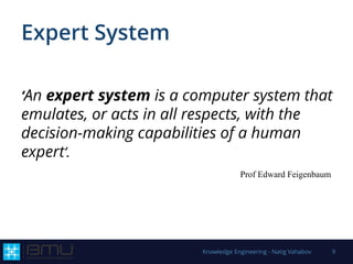 Expert System
‘An expert system is a computer system that
emulates, or acts in all respects, with the
decision-making capabilities of a human
expert’.
Prof Edward Feigenbaum
Knowledge Engineering - Natig Vahabov 9
 