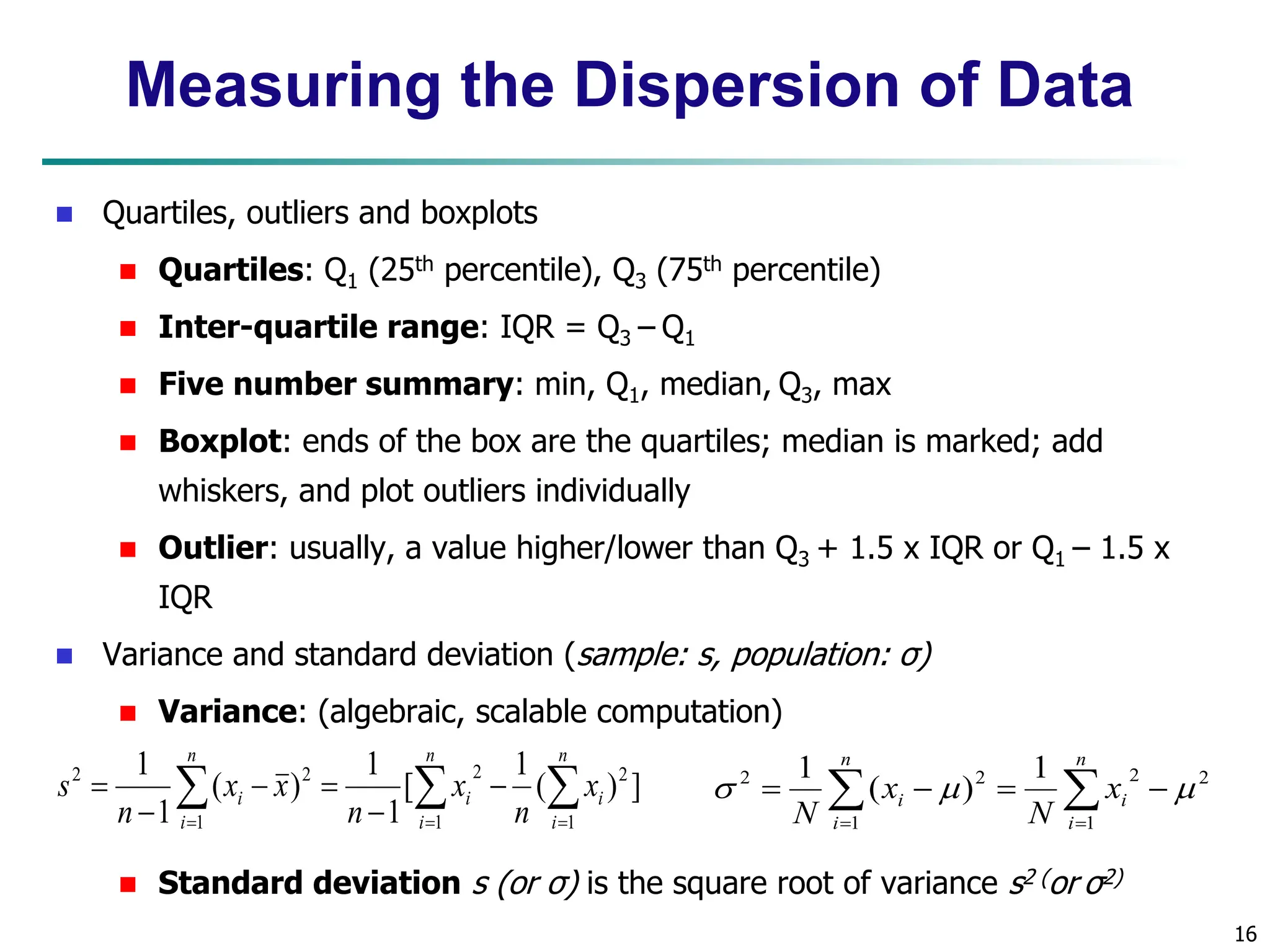 16 Measuring the Dispersion of Data  Quartiles, outliers and boxplots  Quartiles: Q1 (25th percentile), Q3 (75th percentile)  Inter-quartile range: IQR = Q3 – Q1  Five number summary: min, Q1, median, Q3, max  Boxplot: ends of the box are the quartiles; median is marked; add whiskers, and plot outliers individually  Outlier: usually, a value higher/lower than Q3 + 1.5 x IQR or Q1 – 1.5 x IQR  Variance and standard deviation (sample: s, population: σ)  Variance: (algebraic, scalable computation)  Standard deviation s (or σ) is the square root of variance s2 (or σ2)             n i n i i i n i i x n x n x x n s 1 1 2 2 1 2 2 ] ) ( 1 [ 1 1 ) ( 1 1         n i i n i i x N x N 1 2 2 1 2 2 1 ) ( 1    