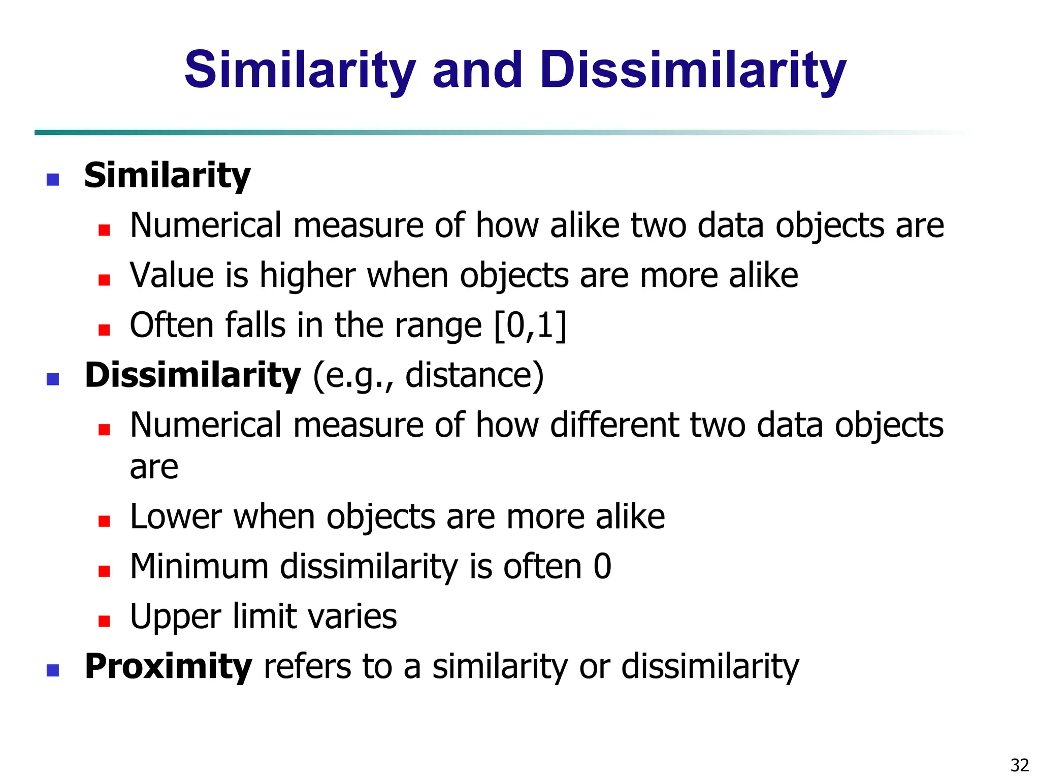32 Similarity and Dissimilarity  Similarity  Numerical measure of how alike two data objects are  Value is higher when objects are more alike  Often falls in the range [0,1]  Dissimilarity (e.g., distance)  Numerical measure of how different two data objects are  Lower when objects are more alike  Minimum dissimilarity is often 0  Upper limit varies  Proximity refers to a similarity or dissimilarity 