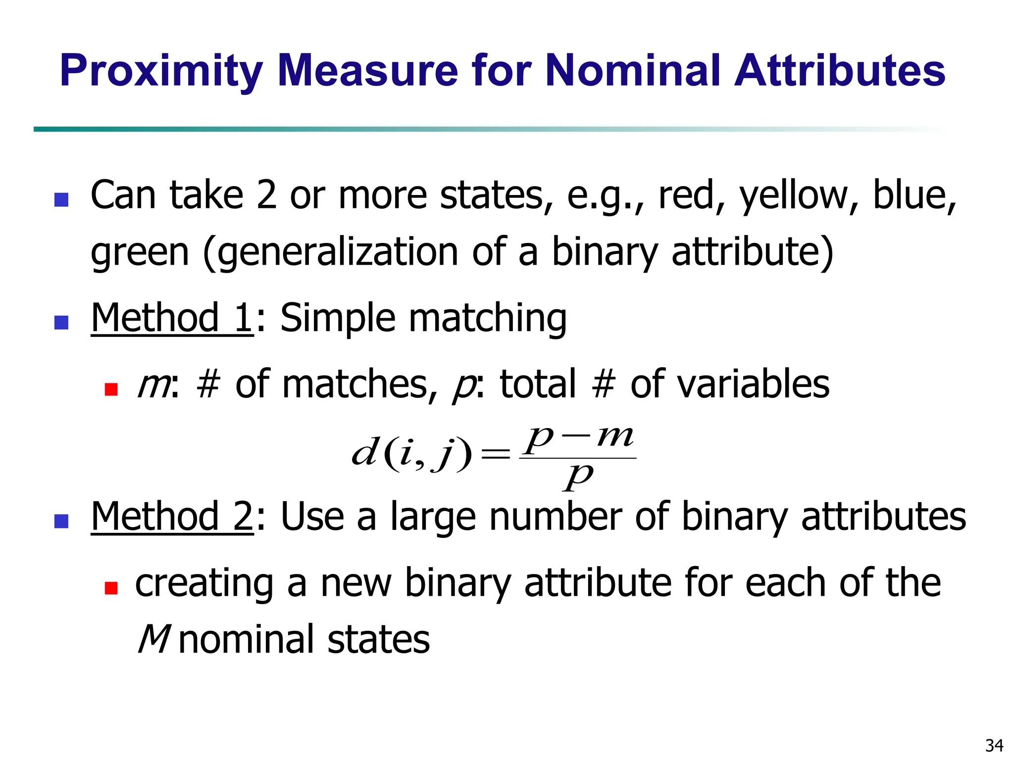 34 Proximity Measure for Nominal Attributes  Can take 2 or more states, e.g., red, yellow, blue, green (generalization of a binary attribute)  Method 1: Simple matching  m: # of matches, p: total # of variables  Method 2: Use a large number of binary attributes  creating a new binary attribute for each of the M nominal states p m p j i d   ) , ( 