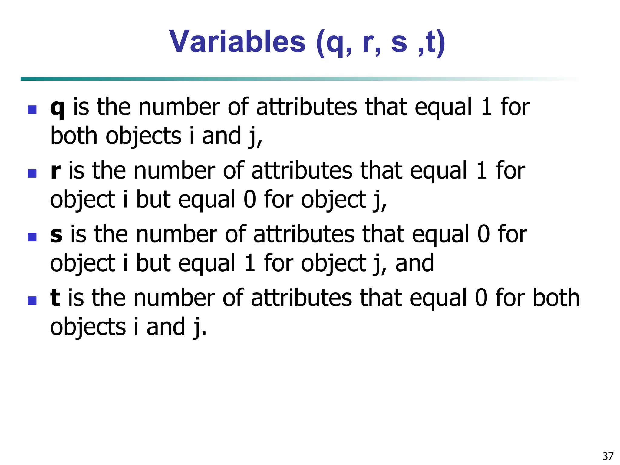 Variables (q, r, s ,t)  q is the number of attributes that equal 1 for both objects i and j,  r is the number of attributes that equal 1 for object i but equal 0 for object j,  s is the number of attributes that equal 0 for object i but equal 1 for object j, and  t is the number of attributes that equal 0 for both objects i and j. 37 