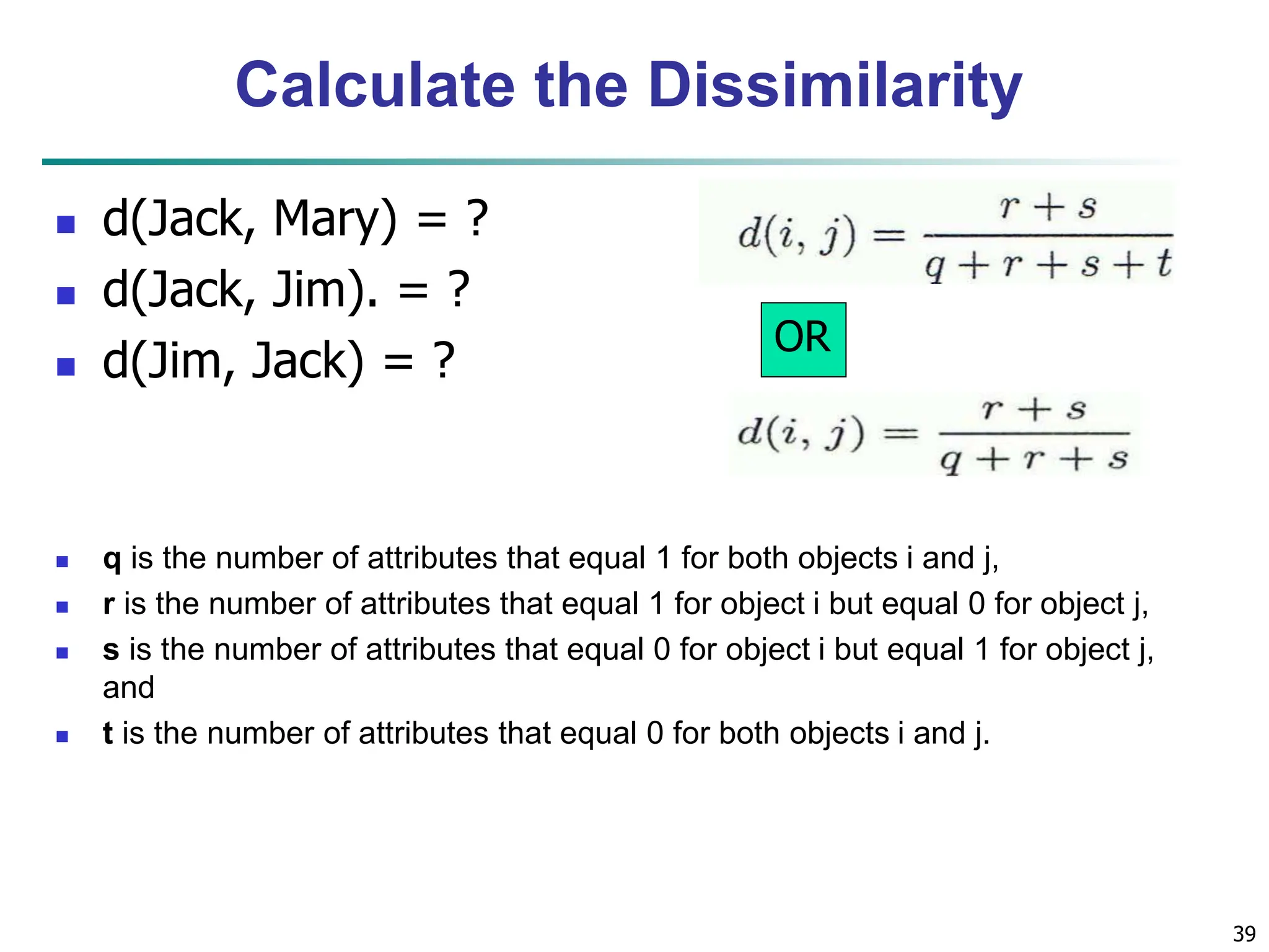 Calculate the Dissimilarity  d(Jack, Mary) = ?  d(Jack, Jim). = ?  d(Jim, Jack) = ?  q is the number of attributes that equal 1 for both objects i and j,  r is the number of attributes that equal 1 for object i but equal 0 for object j,  s is the number of attributes that equal 0 for object i but equal 1 for object j, and  t is the number of attributes that equal 0 for both objects i and j. 39 OR 
