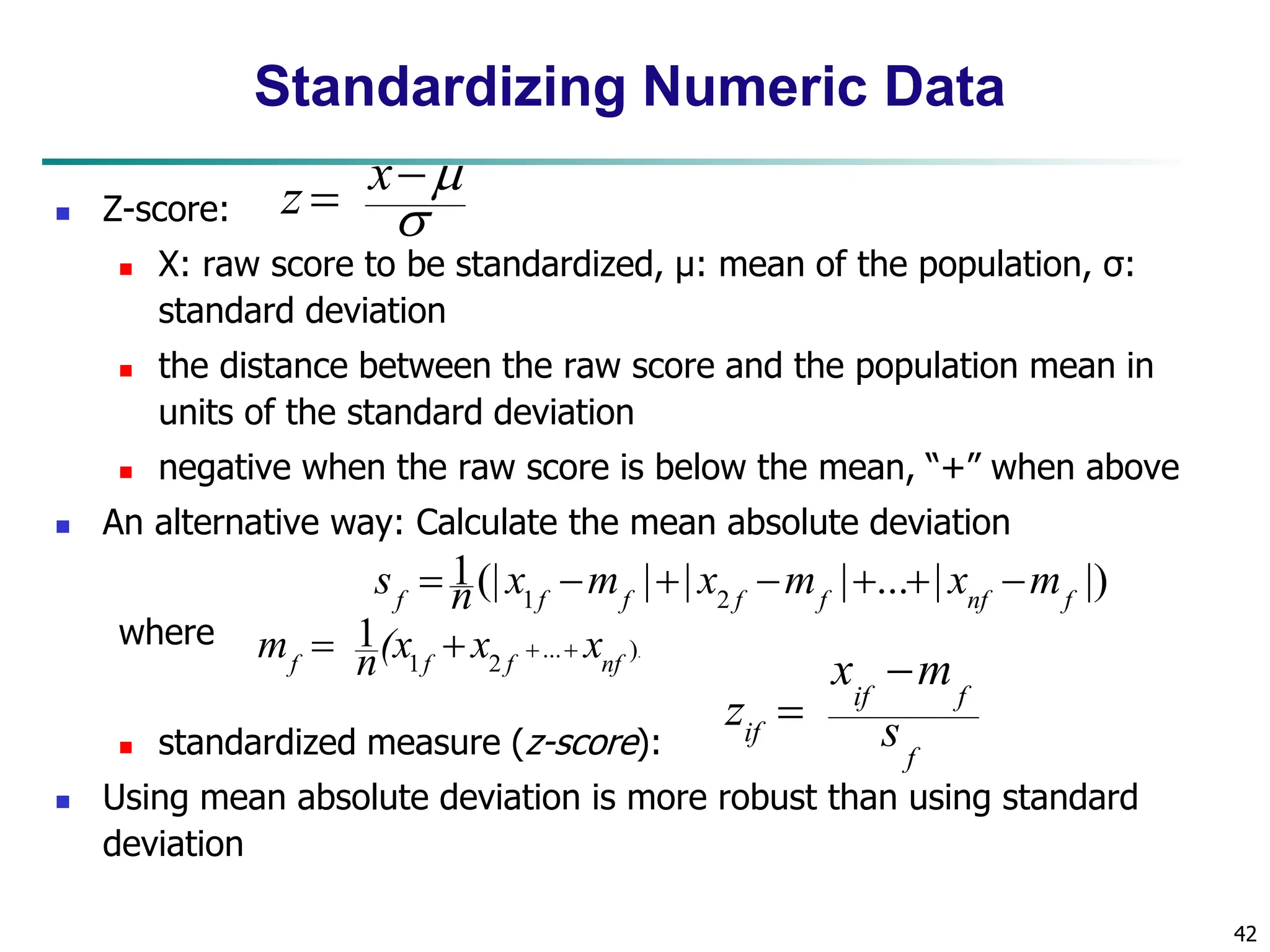 42 Standardizing Numeric Data  Z-score:  X: raw score to be standardized, μ: mean of the population, σ: standard deviation  the distance between the raw score and the population mean in units of the standard deviation  negative when the raw score is below the mean, “+” when above  An alternative way: Calculate the mean absolute deviation where  standardized measure (z-score):  Using mean absolute deviation is more robust than using standard deviation . ) ... 2 1 1 nf f f f x x (x n m     |) | ... | | | (| 1 2 1 f nf f f f f f m x m x m x n s        f f if if s m x z       x z 