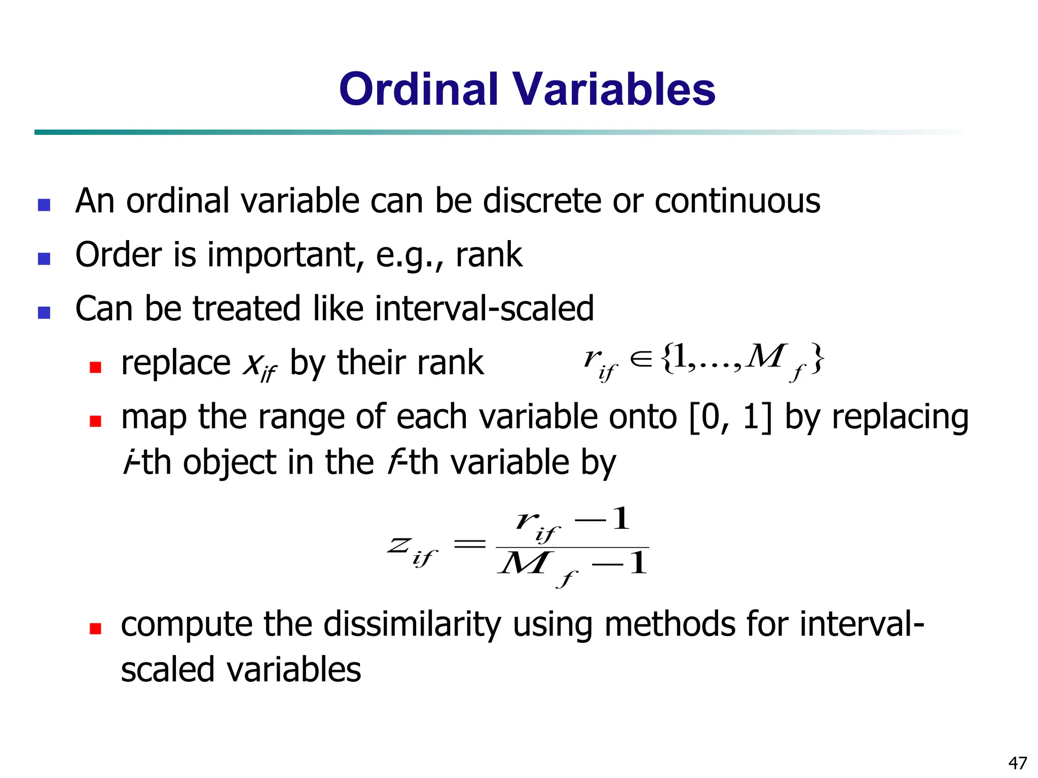 47 Ordinal Variables  An ordinal variable can be discrete or continuous  Order is important, e.g., rank  Can be treated like interval-scaled  replace xif by their rank  map the range of each variable onto [0, 1] by replacing i-th object in the f-th variable by  compute the dissimilarity using methods for interval- scaled variables 1 1    f if if M r z } ,..., 1 { f if M r  