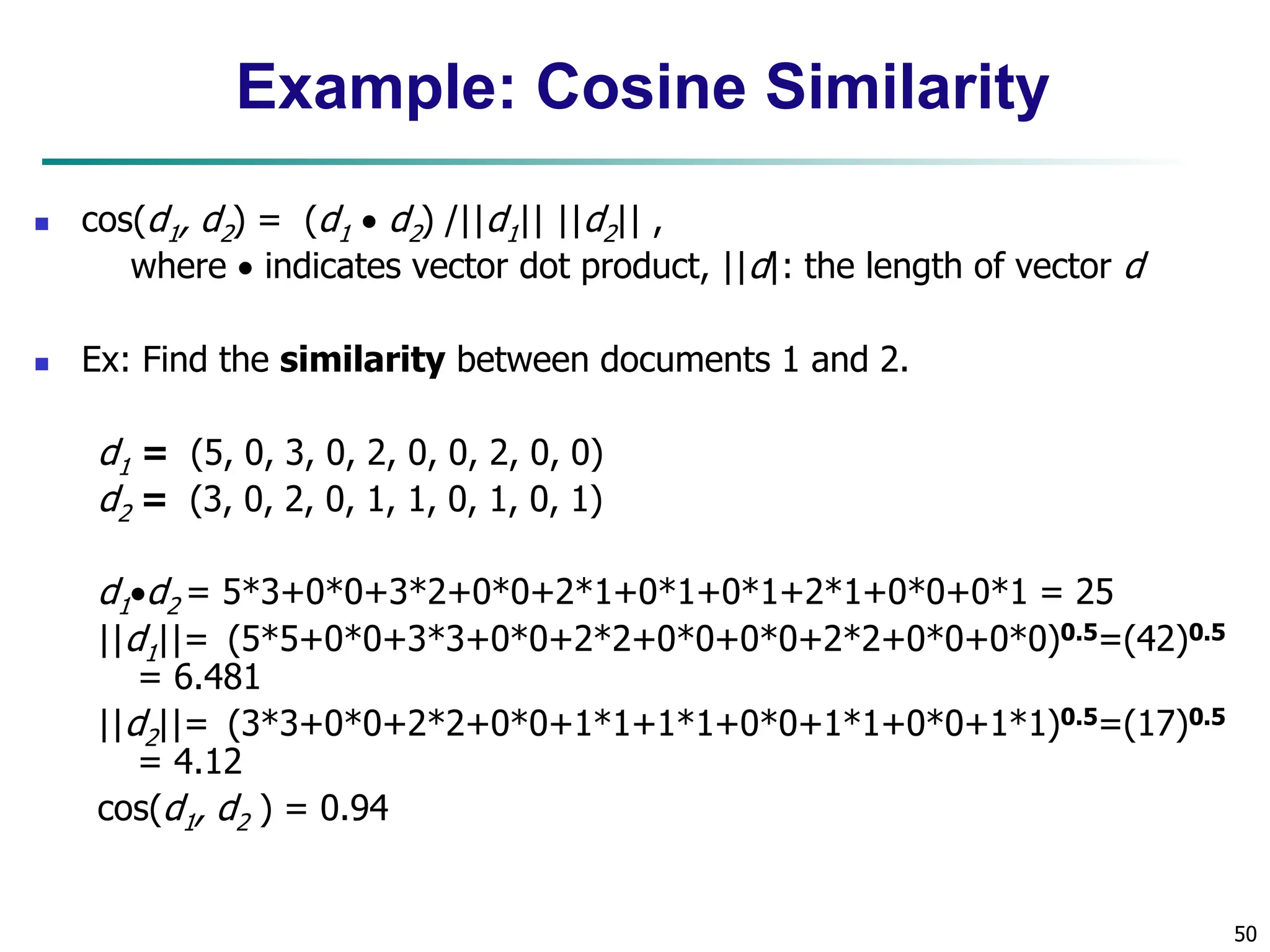 50 Example: Cosine Similarity  cos(d1, d2) = (d1  d2) /||d1|| ||d2|| , where  indicates vector dot product, ||d|: the length of vector d  Ex: Find the similarity between documents 1 and 2. d1 = (5, 0, 3, 0, 2, 0, 0, 2, 0, 0) d2 = (3, 0, 2, 0, 1, 1, 0, 1, 0, 1) d1d2 = 5*3+0*0+3*2+0*0+2*1+0*1+0*1+2*1+0*0+0*1 = 25 ||d1||= (5*5+0*0+3*3+0*0+2*2+0*0+0*0+2*2+0*0+0*0)0.5=(42)0.5 = 6.481 ||d2||= (3*3+0*0+2*2+0*0+1*1+1*1+0*0+1*1+0*0+1*1)0.5=(17)0.5 = 4.12 cos(d1, d2 ) = 0.94 