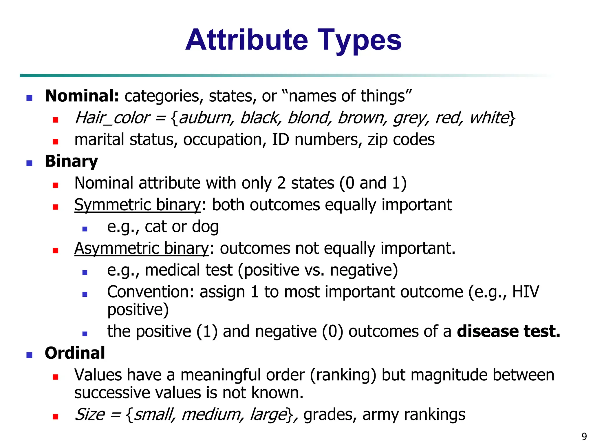 9 Attribute Types  Nominal: categories, states, or “names of things”  Hair_color = {auburn, black, blond, brown, grey, red, white}  marital status, occupation, ID numbers, zip codes  Binary  Nominal attribute with only 2 states (0 and 1)  Symmetric binary: both outcomes equally important  e.g., cat or dog  Asymmetric binary: outcomes not equally important.  e.g., medical test (positive vs. negative)  Convention: assign 1 to most important outcome (e.g., HIV positive)  the positive (1) and negative (0) outcomes of a disease test.  Ordinal  Values have a meaningful order (ranking) but magnitude between successive values is not known.  Size = {small, medium, large}, grades, army rankings 