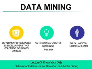 DATA MINING
Lecture 3: KnowYour Data
Slides Adapted from Jiawei Han et al. and Jianlin Cheng
DEPARTMENTOFCOMPUTER
SCIENCE,UNIVERSITYOF
COLORADO,COLORADO
SPRINGS.
CS4434/5434ANDDASE4435
DATAMINING,
FALL2023
DR.OLUWATOSIN
OLUWADARE,2023
 