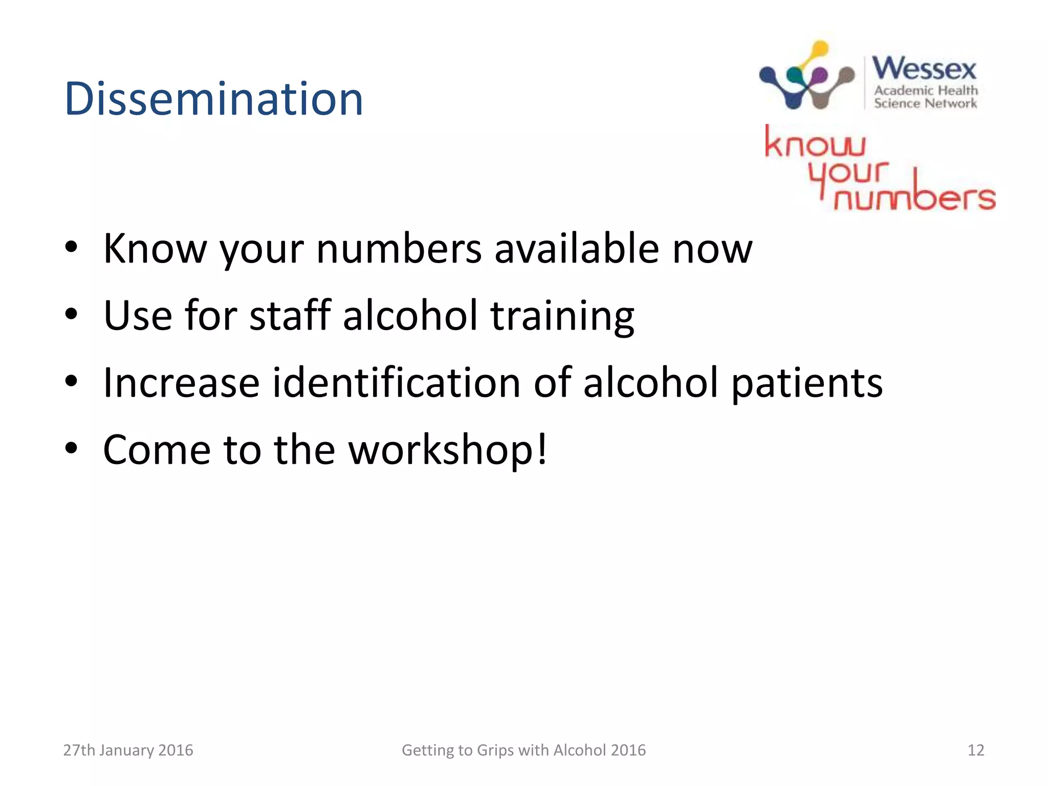 Dissemination
• Know your numbers available now
• Use for staff alcohol training
• Increase identification of alcohol patients
• Come to the workshop!
27th January 2016 Getting to Grips with Alcohol 2016 12
 