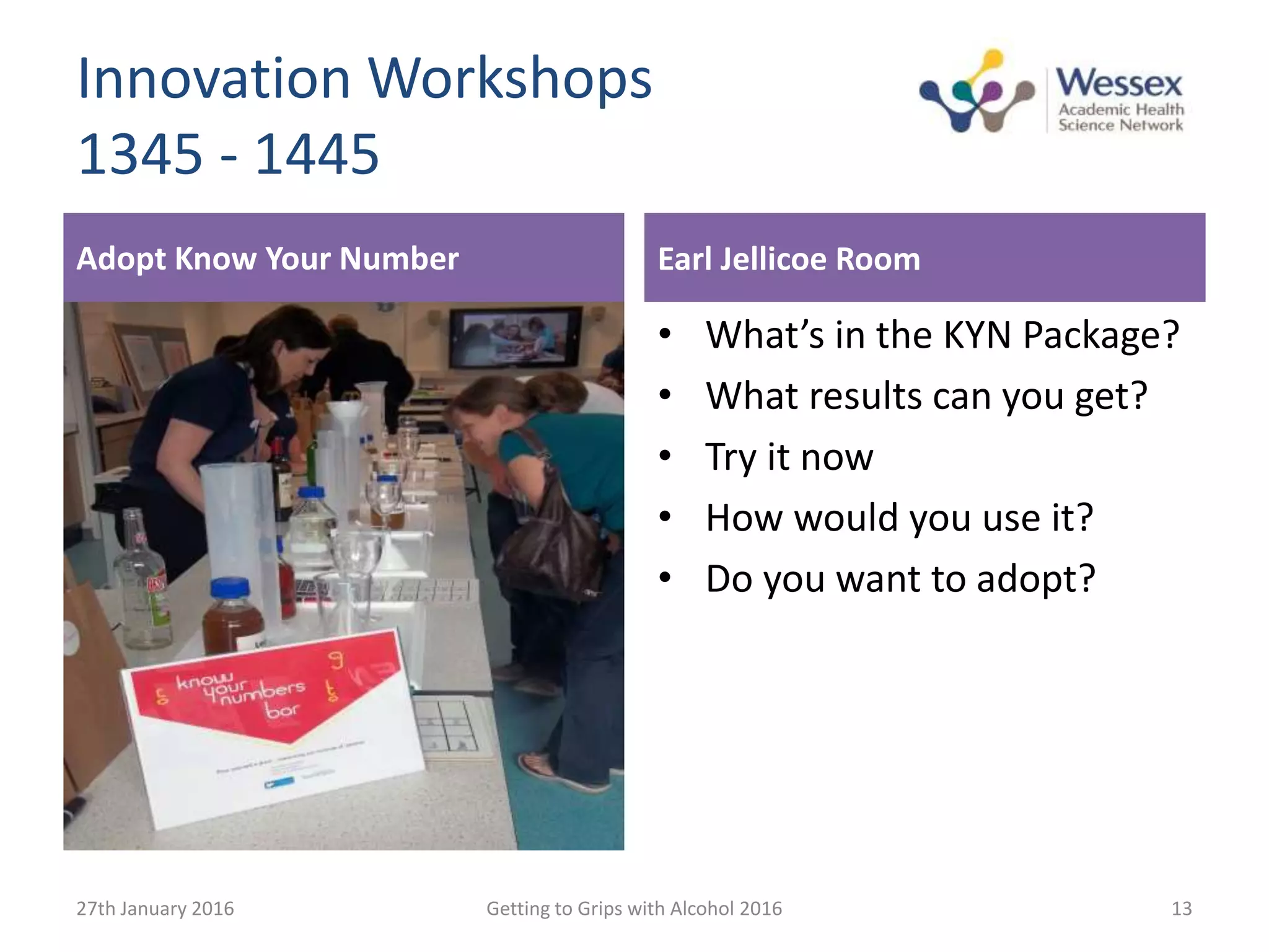 Adopt Know Your Number
• What’s in the KYN Package?
• What results can you get?
• Try it now
• How would you use it?
• Do you want to adopt?
27th January 2016 Getting to Grips with Alcohol 2016 13
Innovation Workshops
1345 - 1445
Earl Jellicoe Room
 