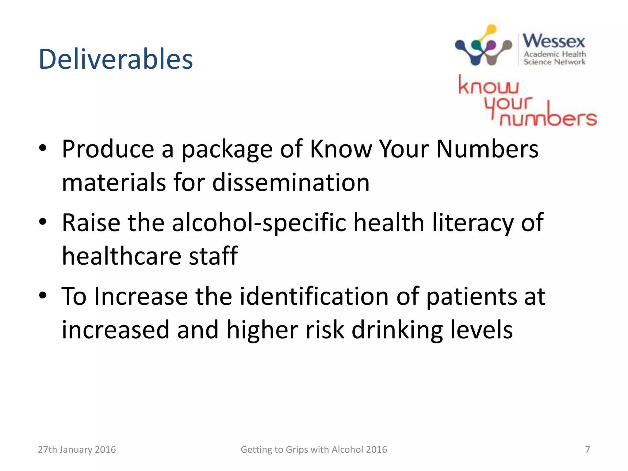 Deliverables
• Produce a package of Know Your Numbers
materials for dissemination
• Raise the alcohol-specific health literacy of
healthcare staff
• To Increase the identification of patients at
increased and higher risk drinking levels
27th January 2016 Getting to Grips with Alcohol 2016 7
 