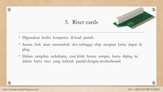 5. Riser cards
• Digunakan ketika komputer di-load penuh.
• Secara fisik akan menambah slot sehingga chip ataupun kartu dapat di
plug.
• Dalam tampilan sederhana, case lebih hemat tempat, kartu diplug ke
dalam kartu riser yang terletak paralel dengan motherboard.
http://behappywithmii.blogspot.co.id/ 2016 / MIRANTI DWI KURNIA
 