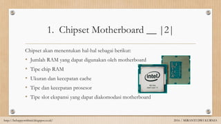 1. Chipset Motherboard __ |2|
Chipset akan menentukan hal-hal sebagai berikut:
• Jumlah RAM yang dapat digunakan oleh motherboard
• Tipe chip RAM
• Ukuran dan kecepatan cache
• Tipe dan kecepatan prosesor
• Tipe slot ekspansi yang dapat diakomodasi motherboard
http://behappywithmii.blogspot.co.id/ 2016 / MIRANTI DWI KURNIA
 