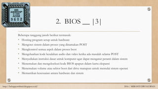 2. BIOS __ |3|
Beberapa tanggung jawab berikut termasuk:
• Hosting program setup untuk hardware
• Mengetes sistem dalam proses yang dinamakan POST
• Mengkontrol semua aspek dalam proses boot
• Mengeluarkan kode kesalahan audio dan video ketika ada masalah selama POST
• Menyediakan instruksi dasar untuk komputer agar dapat mengatur peranti dalam sistem
• Menemukan dan mengeksekusi kode BIOS apapun dalam kartu ekspansi
• Menemukan volume atau sektor boot dari drive manapun untuk memulai sistem operasi
• Memastikan kesesuaian antara hardware dan sistem
http://behappywithmii.blogspot.co.id/ 2016 / MIRANTI DWI KURNIA
 